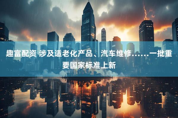 趣富配资 涉及适老化产品、汽车维修……一批重要国家标准上新