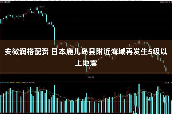 安微润格配资 日本鹿儿岛县附近海域再发生5级以上地震