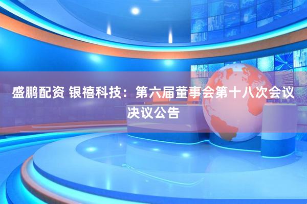 盛鹏配资 银禧科技：第六届董事会第十八次会议决议公告