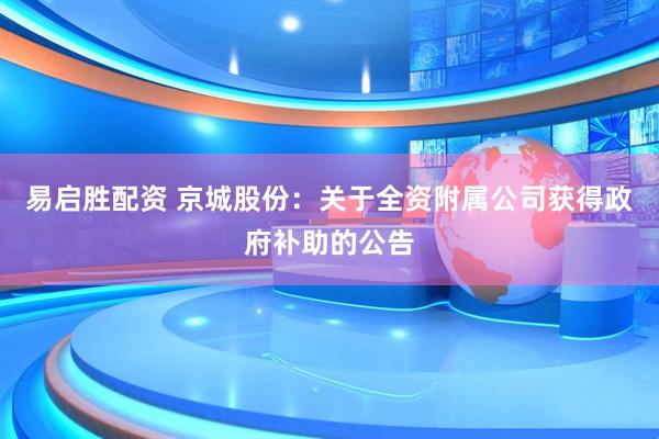易启胜配资 京城股份：关于全资附属公司获得政府补助的公告