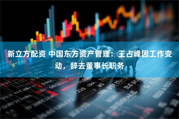 新立方配资 中国东方资产管理：王占峰因工作变动，辞去董事长职务