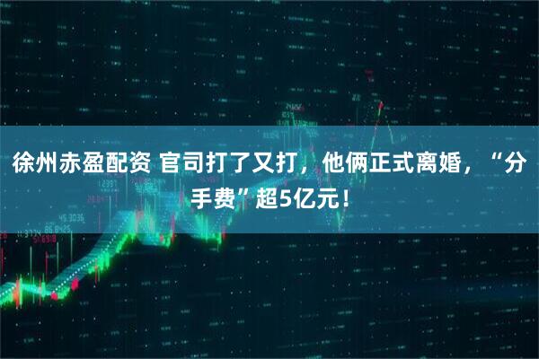 徐州赤盈配资 官司打了又打，他俩正式离婚，“分手费”超5亿元！
