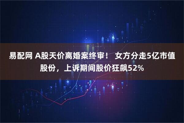 易配网 A股天价离婚案终审！ 女方分走5亿市值股份，上诉期间股价狂飙52%
