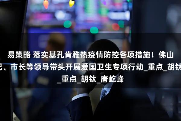 易策略 落实基孔肯雅热疫情防控各项措施！佛山市委书记、市长等领导带头开展爱国卫生专项行动_重点_胡钛_唐屹峰