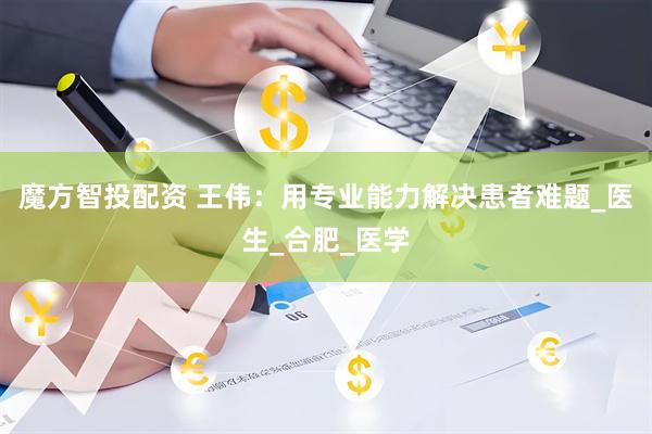 魔方智投配资 王伟：用专业能力解决患者难题_医生_合肥_医学