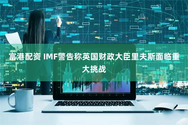 富港配资 IMF警告称英国财政大臣里夫斯面临重大挑战