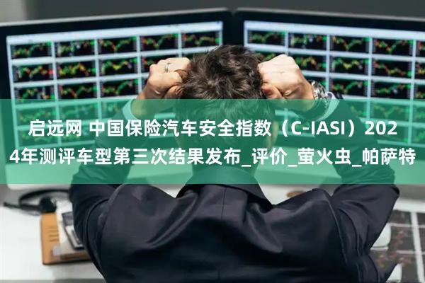 启远网 中国保险汽车安全指数（C-IASI）2024年测评车型第三次结果发布_评价_萤火虫_帕萨特