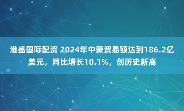 港盛国际配资 2024年中蒙贸易额达到186.2亿美元，同比增长10.1%，创历史新高