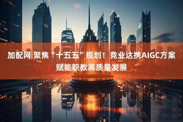 加配网 聚焦“十五五”规划！竞业达携AIGC方案赋能职教高质量发展