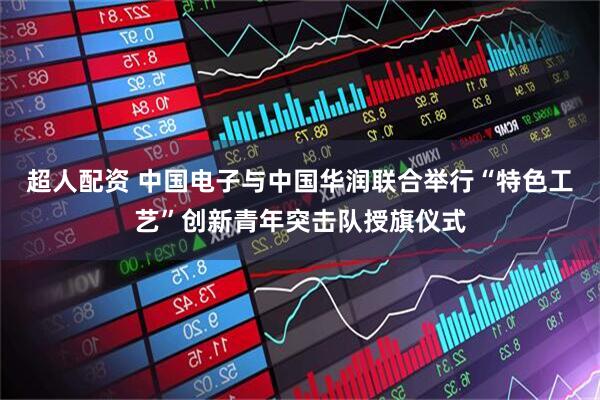 超人配资 中国电子与中国华润联合举行“特色工艺”创新青年突击队授旗仪式