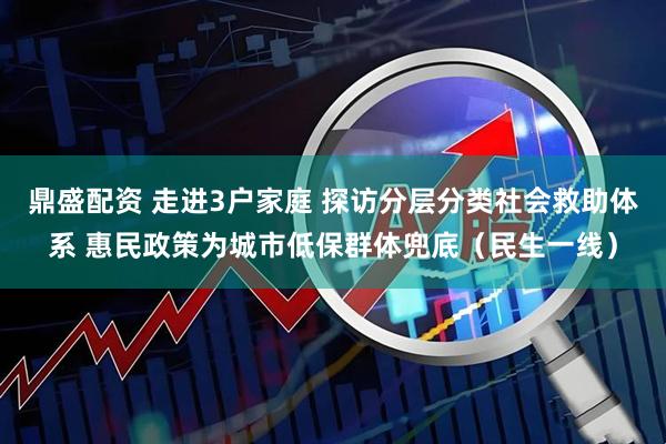 鼎盛配资 走进3户家庭 探访分层分类社会救助体系 惠民政策为城市低保群体兜底（民生一线）