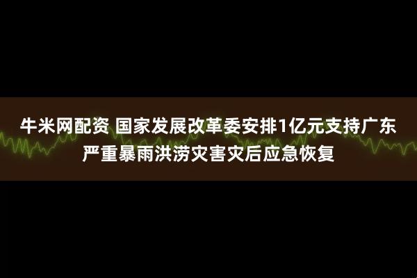 牛米网配资 国家发展改革委安排1亿元支持广东严重暴雨洪涝灾害灾后应急恢复
