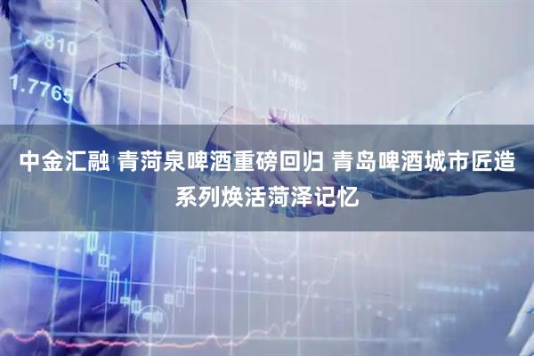 中金汇融 青菏泉啤酒重磅回归 青岛啤酒城市匠造系列焕活菏泽记忆