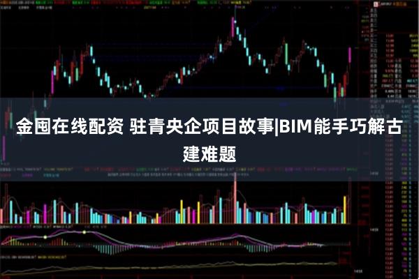 金囤在线配资 驻青央企项目故事|BIM能手巧解古建难题