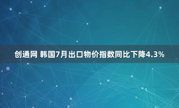 创通网 韩国7月出口物价指数同比下降4.3%