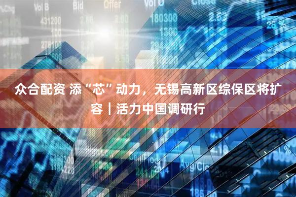 众合配资 添“芯”动力，无锡高新区综保区将扩容｜活力中国调研行