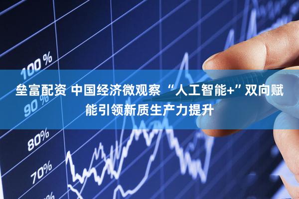 垒富配资 中国经济微观察 “人工智能+”双向赋能引领新质生产力提升