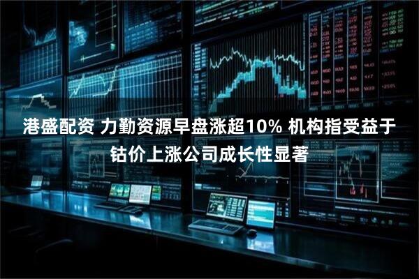 港盛配资 力勤资源早盘涨超10% 机构指受益于钴价上涨公司成长性显著