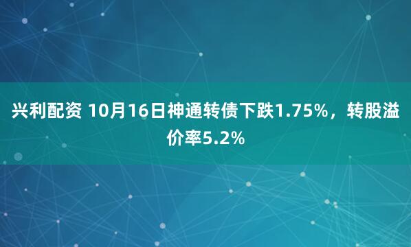 兴利配资 10月16日神通转债下跌1.75%，转股溢价率5.2%