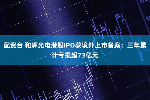配资台 和辉光电港股IPO获境外上市备案：三年累计亏损超73亿元