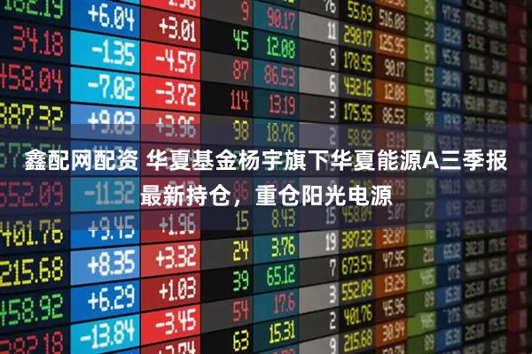 鑫配网配资 华夏基金杨宇旗下华夏能源A三季报最新持仓，重仓阳光电源