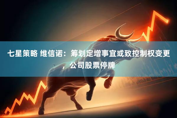七星策略 维信诺：筹划定增事宜或致控制权变更，公司股票停牌