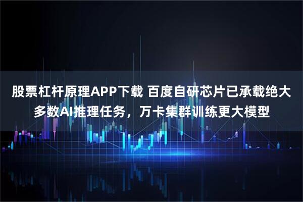 股票杠杆原理APP下载 百度自研芯片已承载绝大多数AI推理任务，万卡集群训练更大模型