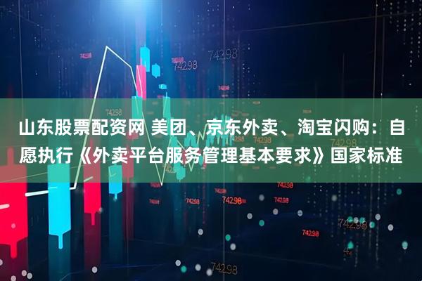 山东股票配资网 美团、京东外卖、淘宝闪购:自愿执行《外卖平台服务管理基本要求》国家标准