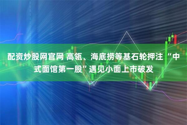 配资炒股网官网 高瓴、海底捞等基石轮押注 “中式面馆第一股”遇见小面上市破发