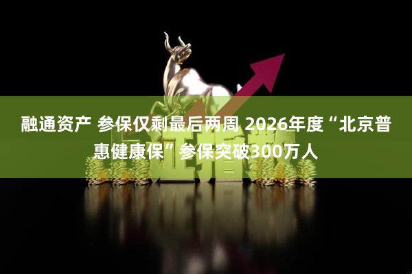 融通资产 参保仅剩最后两周 2026年度“北京普惠健康保”参保突破300万人