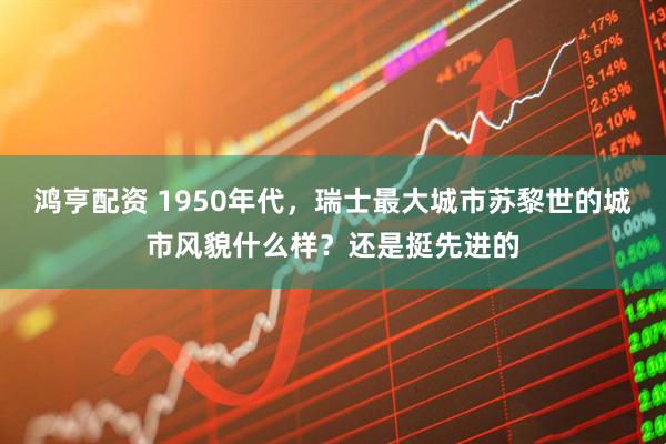 鸿亨配资 1950年代，瑞士最大城市苏黎世的城市风貌什么样？还是挺先进的