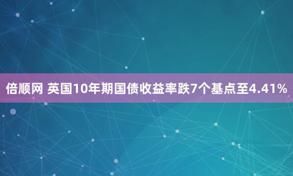 倍顺网 英国10年期国债收益率跌7个基点至4.41%