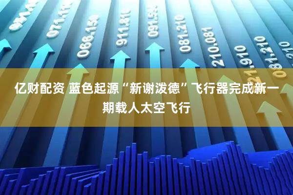 亿财配资 蓝色起源“新谢泼德”飞行器完成新一期载人太空飞行