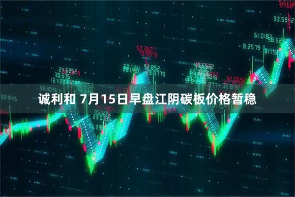 诚利和 7月15日早盘江阴碳板价格暂稳