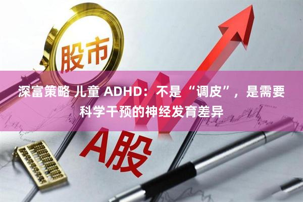 深富策略 儿童 ADHD：不是 “调皮”，是需要科学干预的神经发育差异