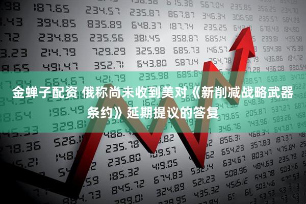 金蝉子配资 俄称尚未收到美对《新削减战略武器条约》延期提议的答复